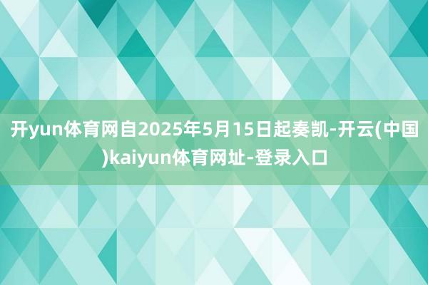 开yun体育网自2025年5月15日起奏凯-开云(中国)kaiyun体育网址-登录入口