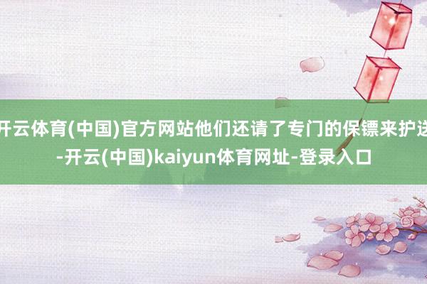 开云体育(中国)官方网站他们还请了专门的保镖来护送-开云(中国)kaiyun体育网址-登录入口
