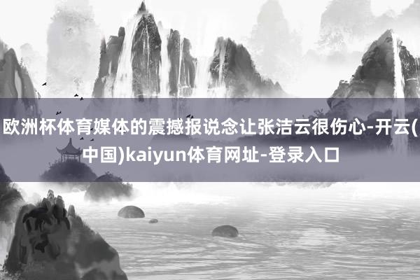 欧洲杯体育媒体的震撼报说念让张洁云很伤心-开云(中国)kaiyun体育网址-登录入口