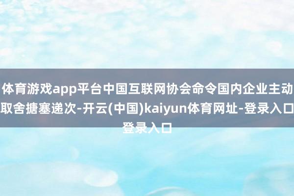 体育游戏app平台中国互联网协会命令国内企业主动取舍搪塞递次-开云(中国)kaiyun体育网址-登录入口
