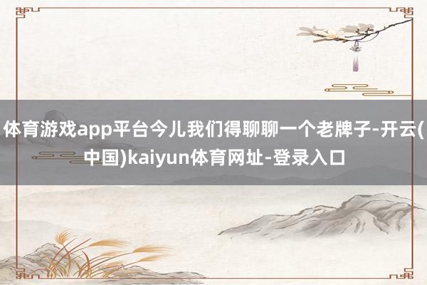 体育游戏app平台今儿我们得聊聊一个老牌子-开云(中国)kaiyun体育网址-登录入口