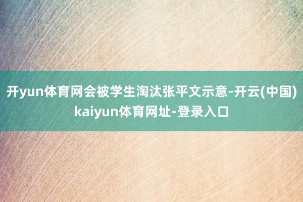开yun体育网会被学生淘汰张平文示意-开云(中国)kaiyun体育网址-登录入口
