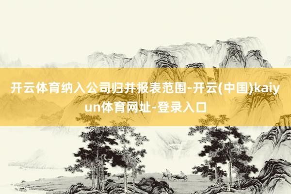 开云体育纳入公司归并报表范围-开云(中国)kaiyun体育网址-登录入口