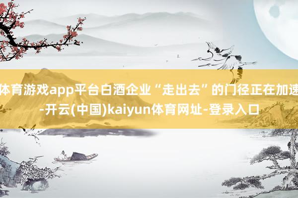 体育游戏app平台白酒企业“走出去”的门径正在加速-开云(中国)kaiyun体育网址-登录入口
