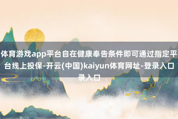 体育游戏app平台自在健康奉告条件即可通过指定平台线上投保-开云(中国)kaiyun体育网址-登录入口
