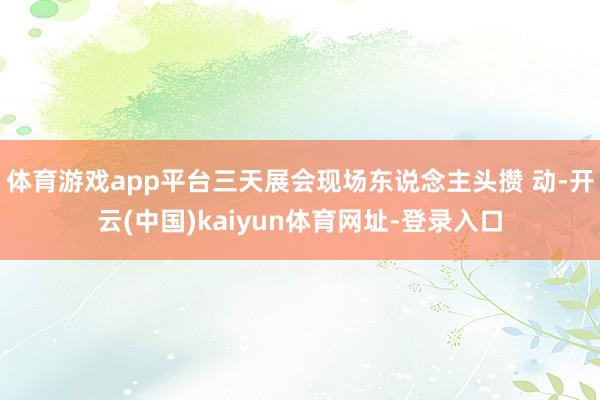 体育游戏app平台三天展会现场东说念主头攒 动-开云(中国)kaiyun体育网址-登录入口