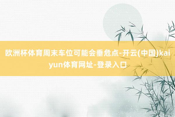 欧洲杯体育周末车位可能会垂危点-开云(中国)kaiyun体育网址-登录入口
