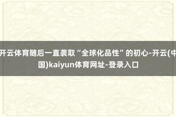 开云体育随后一直袭取“全球化品性”的初心-开云(中国)kaiyun体育网址-登录入口