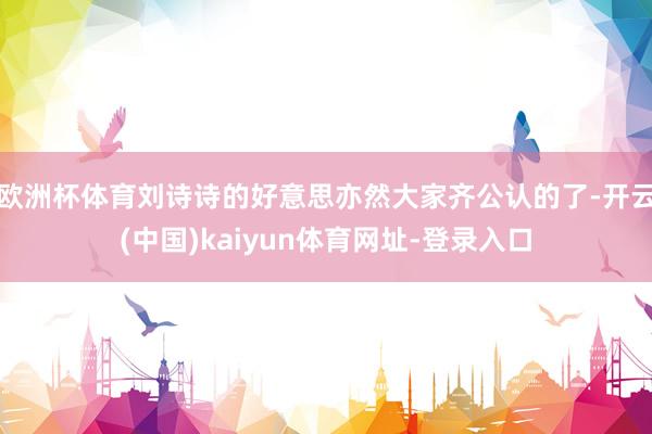 欧洲杯体育刘诗诗的好意思亦然大家齐公认的了-开云(中国)kaiyun体育网址-登录入口