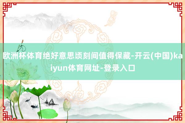 欧洲杯体育绝好意思顷刻间值得保藏-开云(中国)kaiyun体育网址-登录入口