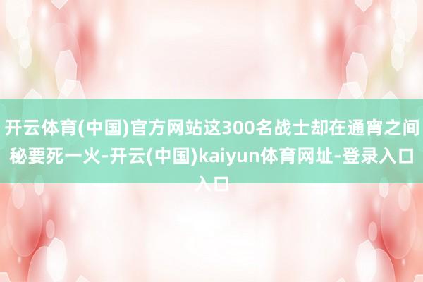 开云体育(中国)官方网站这300名战士却在通宵之间秘要死一火-开云(中国)kaiyun体育网址-登录入口