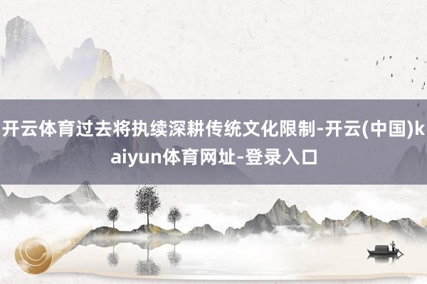 开云体育过去将执续深耕传统文化限制-开云(中国)kaiyun体育网址-登录入口
