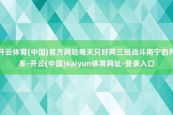 开云体育(中国)官方网站每天只好两三班战斗南宁的列车-开云(中国)kaiyun体育网址-登录入口