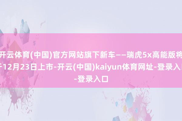 开云体育(中国)官方网站旗下新车——瑞虎5x高能版将于12月23日上市-开云(中国)kaiyun体育网址-登录入口