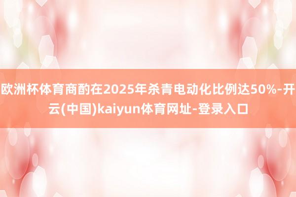 欧洲杯体育商酌在2025年杀青电动化比例达50%-开云(中国)kaiyun体育网址-登录入口