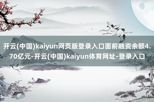 开云(中国)kaiyun网页版登录入口面前融资余额4.70亿元-开云(中国)kaiyun体育网址-登录入口