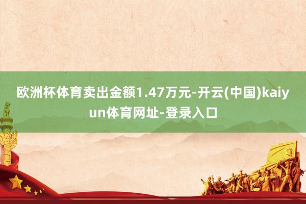 欧洲杯体育卖出金额1.47万元-开云(中国)kaiyun体育网址-登录入口