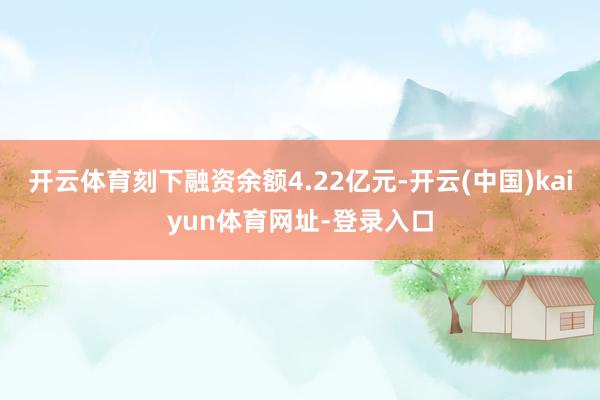 开云体育刻下融资余额4.22亿元-开云(中国)kaiyun体育网址-登录入口