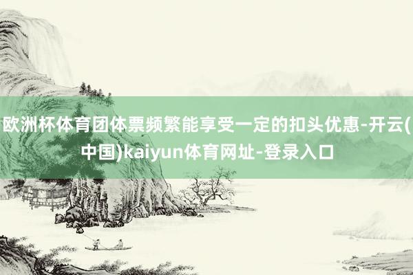 欧洲杯体育团体票频繁能享受一定的扣头优惠-开云(中国)kaiyun体育网址-登录入口