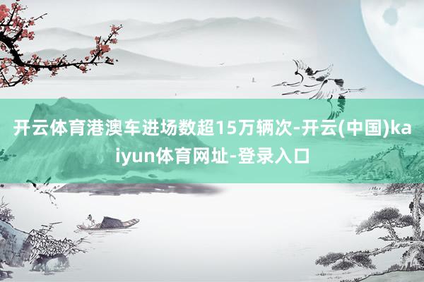开云体育港澳车进场数超15万辆次-开云(中国)kaiyun体育网址-登录入口