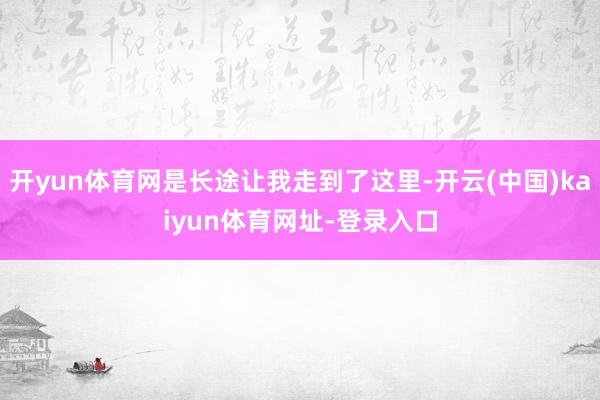 开yun体育网是长途让我走到了这里-开云(中国)kaiyun体育网址-登录入口