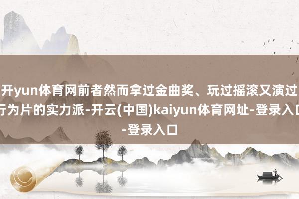 开yun体育网前者然而拿过金曲奖、玩过摇滚又演过行为片的实力派-开云(中国)kaiyun体育网址-登录入口
