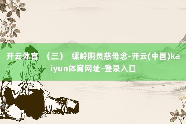 开云体育  （三）  螺岭阴灵慈母念-开云(中国)kaiyun体育网址-登录入口