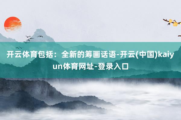 开云体育包括：全新的筹画话语-开云(中国)kaiyun体育网址-登录入口