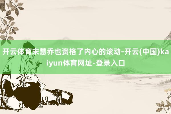 开云体育宋慧乔也资格了内心的滚动-开云(中国)kaiyun体育网址-登录入口
