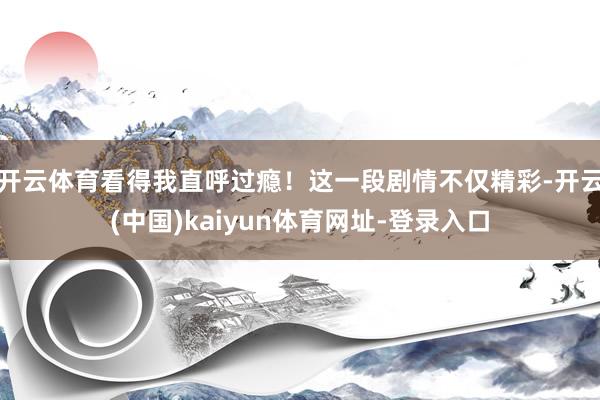 开云体育看得我直呼过瘾！这一段剧情不仅精彩-开云(中国)kaiyun体育网址-登录入口