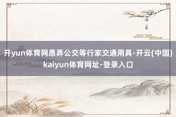 开yun体育网愚弄公交等行家交通用具-开云(中国)kaiyun体育网址-登录入口