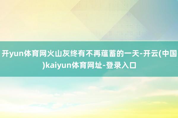 开yun体育网火山灰终有不再蕴蓄的一天-开云(中国)kaiyun体育网址-登录入口