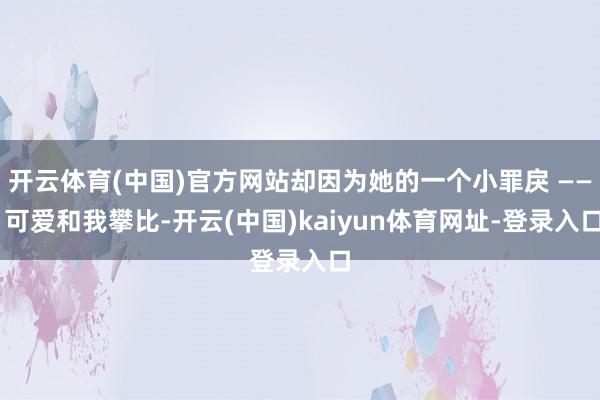 开云体育(中国)官方网站却因为她的一个小罪戾 —— 可爱和我攀比-开云(中国)kaiyun体育网址-登录入口