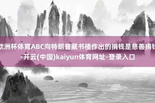 欧洲杯体育ABC向特朗普藏书楼作出的捐钱是慈善捐钱-开云(中国)kaiyun体育网址-登录入口
