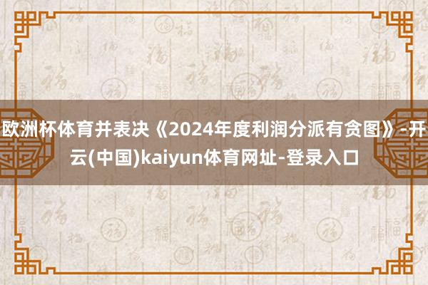 欧洲杯体育并表决《2024年度利润分派有贪图》-开云(中国)kaiyun体育网址-登录入口