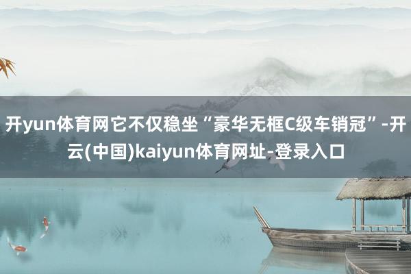 开yun体育网它不仅稳坐“豪华无框C级车销冠”-开云(中国)kaiyun体育网址-登录入口