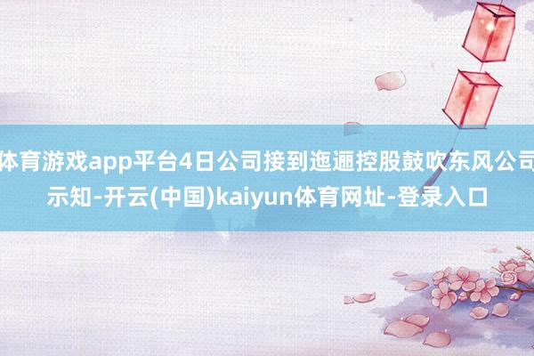 体育游戏app平台4日公司接到迤逦控股鼓吹东风公司示知-开云(中国)kaiyun体育网址-登录入口