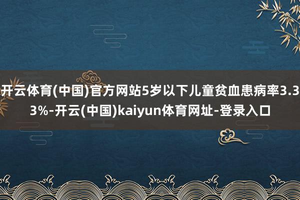 开云体育(中国)官方网站5岁以下儿童贫血患病率3.33%-开云(中国)kaiyun体育网址-登录入口