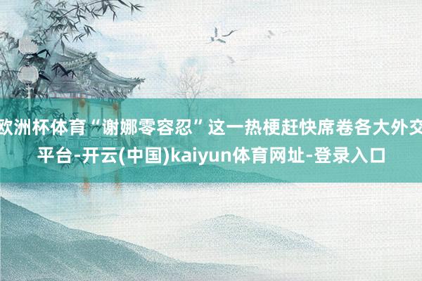欧洲杯体育“谢娜零容忍”这一热梗赶快席卷各大外交平台-开云(中国)kaiyun体育网址-登录入口