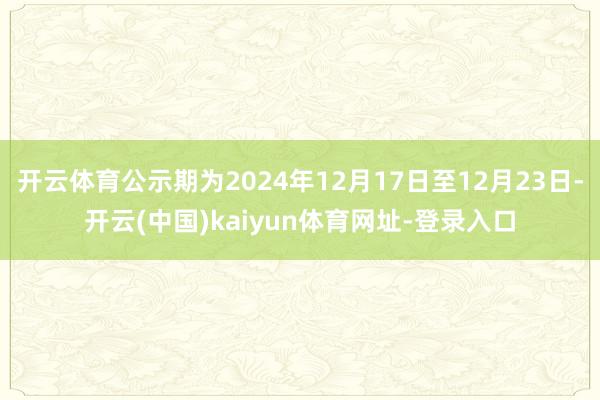开云体育公示期为2024年12月17日至12月23日-开云(中国)kaiyun体育网址-登录入口