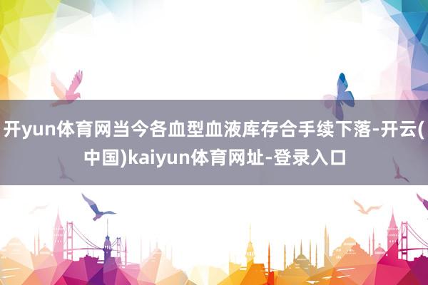 开yun体育网当今各血型血液库存合手续下落-开云(中国)kaiyun体育网址-登录入口