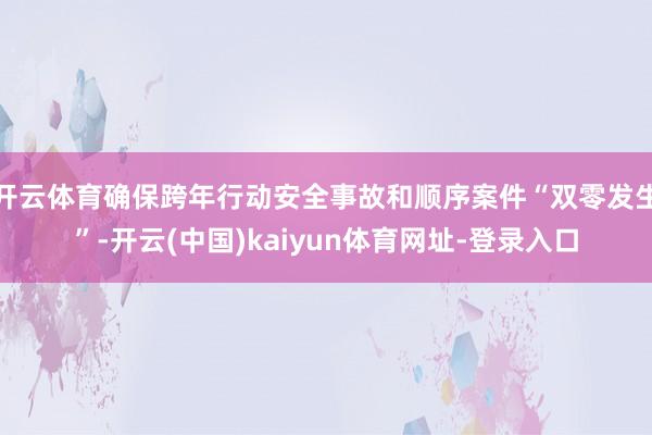 开云体育确保跨年行动安全事故和顺序案件“双零发生”-开云(中国)kaiyun体育网址-登录入口