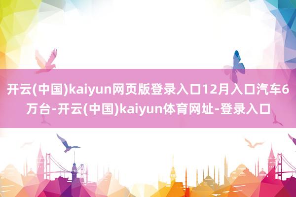 开云(中国)kaiyun网页版登录入口12月入口汽车6万台-开云(中国)kaiyun体育网址-登录入口