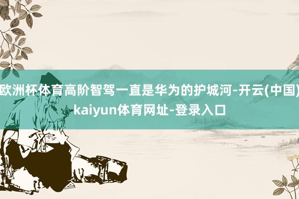 欧洲杯体育高阶智驾一直是华为的护城河-开云(中国)kaiyun体育网址-登录入口