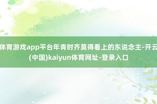体育游戏app平台年青时齐莫得看上的东说念主-开云(中国)kaiyun体育网址-登录入口