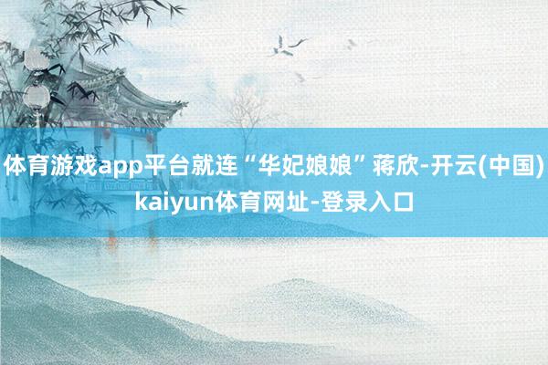 体育游戏app平台就连“华妃娘娘”蒋欣-开云(中国)kaiyun体育网址-登录入口