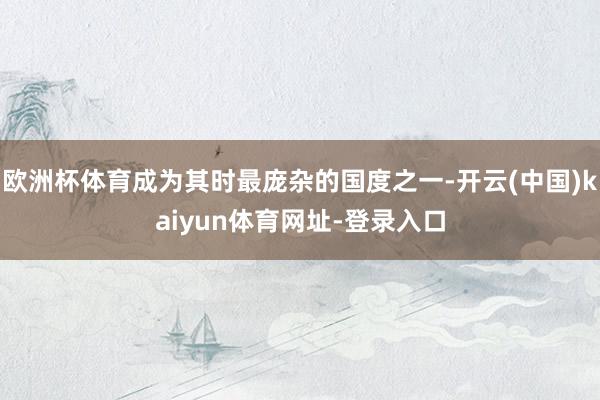 欧洲杯体育成为其时最庞杂的国度之一-开云(中国)kaiyun体育网址-登录入口