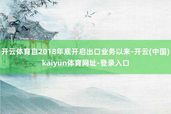 开云体育自2018年底开启出口业务以来-开云(中国)kaiyun体育网址-登录入口