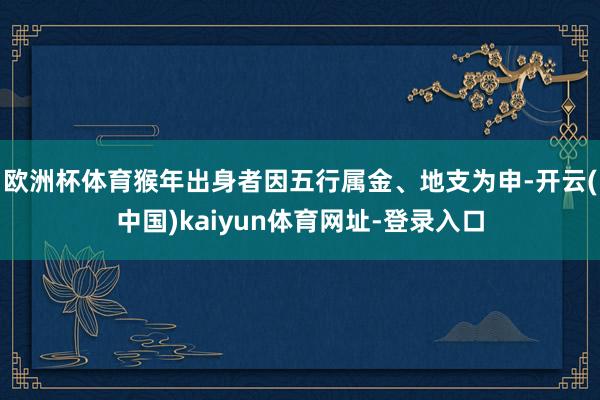 欧洲杯体育猴年出身者因五行属金、地支为申-开云(中国)kaiyun体育网址-登录入口
