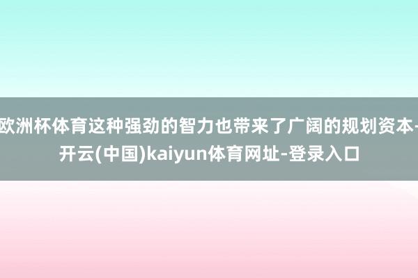 欧洲杯体育这种强劲的智力也带来了广阔的规划资本-开云(中国)kaiyun体育网址-登录入口